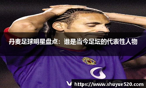 丹麦足球明星盘点：谁是当今足坛的代表性人物